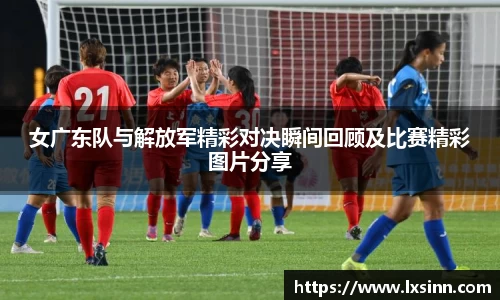 女广东队与解放军精彩对决瞬间回顾及比赛精彩图片分享